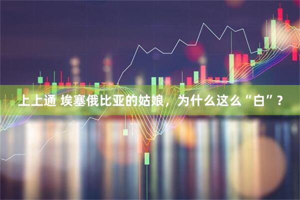 上上通 埃塞俄比亚的姑娘，为什么这么“白”？