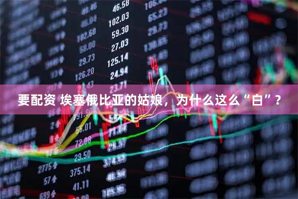 要配资 埃塞俄比亚的姑娘，为什么这么“白”？