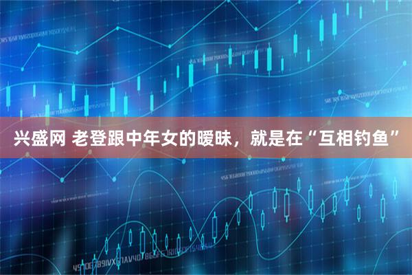 兴盛网 老登跟中年女的暧昧，就是在“互相钓鱼”