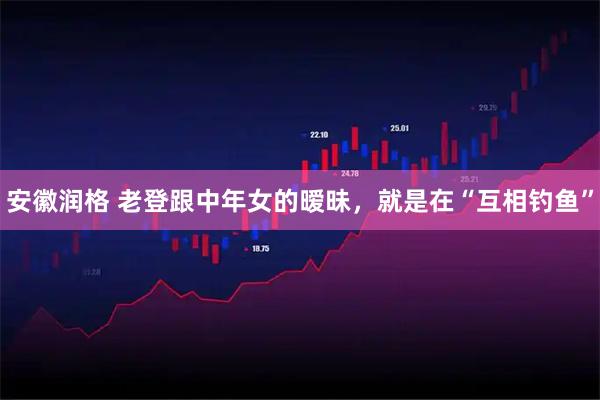 安徽润格 老登跟中年女的暧昧，就是在“互相钓鱼”