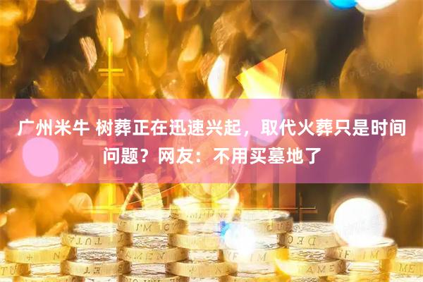 广州米牛 树葬正在迅速兴起，取代火葬只是时间问题？网友：不用买墓地了