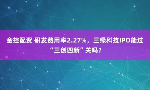 金控配资 研发费用率2.27%，三绿科技IPO能过“三创四新”关吗？