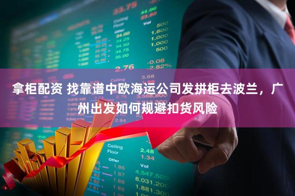 拿柜配资 找靠谱中欧海运公司发拼柜去波兰，广州出发如何规避扣货风险