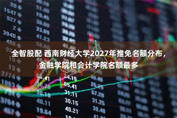 全智股配 西南财经大学2027年推免名额分布，金融学院和会计学院名额最多