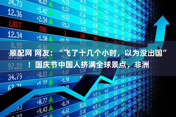 顺配网 网友：“飞了十几个小时，以为没出国”！国庆节中国人挤满全球景点，非洲