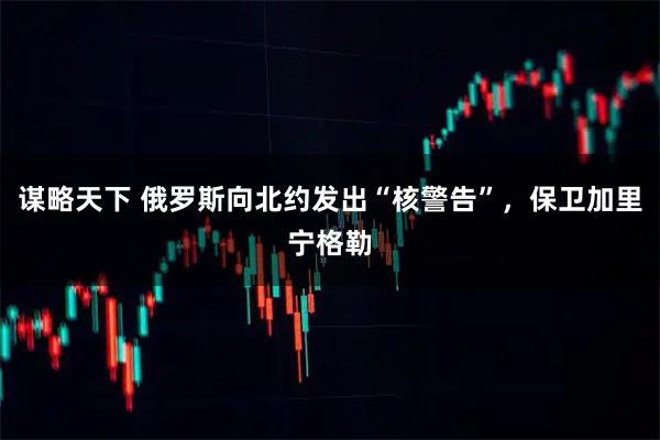 谋略天下 俄罗斯向北约发出“核警告”，保卫加里宁格勒