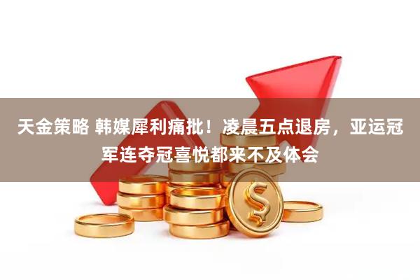 天金策略 韩媒犀利痛批！凌晨五点退房，亚运冠军连夺冠喜悦都来不及体会