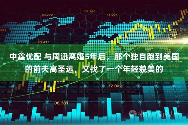 中鑫优配 与周迅离婚5年后，那个独自跑到美国的前夫高圣远，又找了一个年轻貌美的