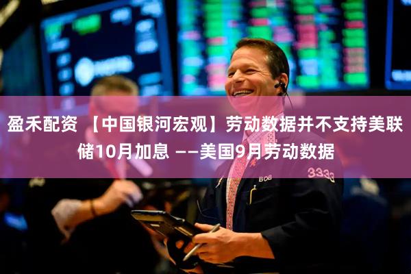 盈禾配资 【中国银河宏观】劳动数据并不支持美联储10月加息 ——美国9月劳动数据