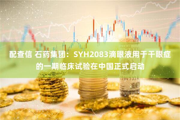 配查信 石药集团：SYH2083滴眼液用于干眼症的一期临床试验在中国正式启动
