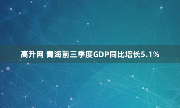 高升网 青海前三季度GDP同比增长5.1%