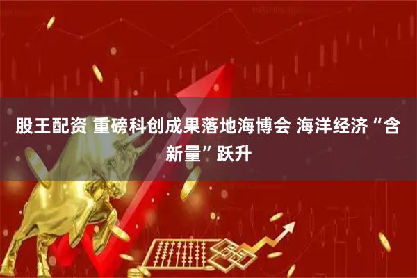 股王配资 重磅科创成果落地海博会 海洋经济“含新量”跃升