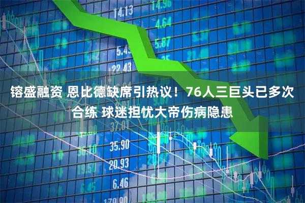 镕盛融资 恩比德缺席引热议！76人三巨头已多次合练 球迷担忧大帝伤病隐患