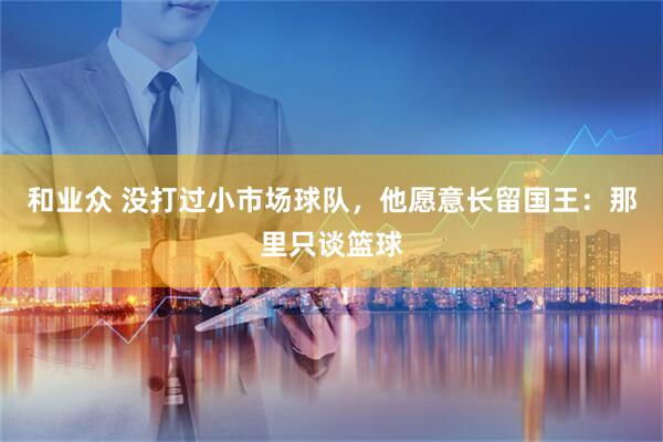 和业众 没打过小市场球队，他愿意长留国王：那里只谈篮球