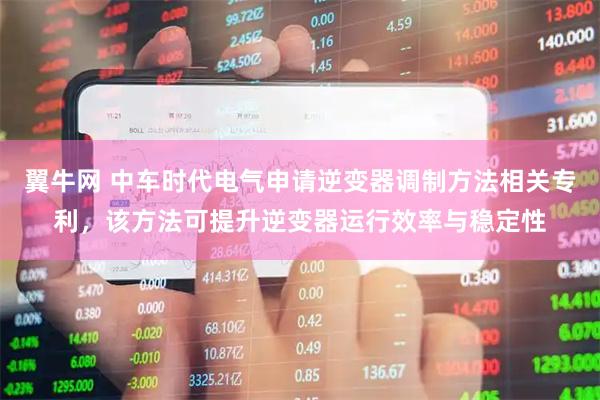 翼牛网 中车时代电气申请逆变器调制方法相关专利，该方法可提升逆变器运行效率与稳定性