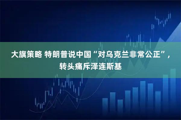 大旗策略 特朗普说中国“对乌克兰非常公正”,转头痛斥泽连斯基
