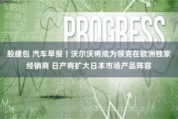 股腰包 汽车早报｜沃尔沃将成为领克在欧洲独家经销商 日产将扩大日本市场产品阵容