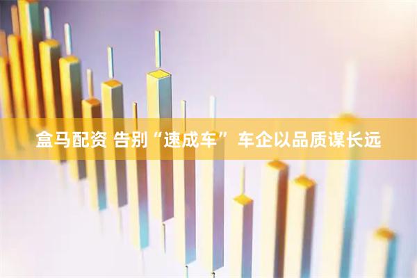 盒马配资 告别“速成车” 车企以品质谋长远