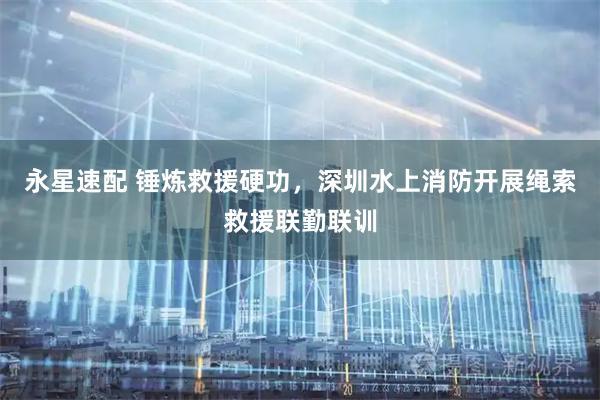 永星速配 锤炼救援硬功，深圳水上消防开展绳索救援联勤联训