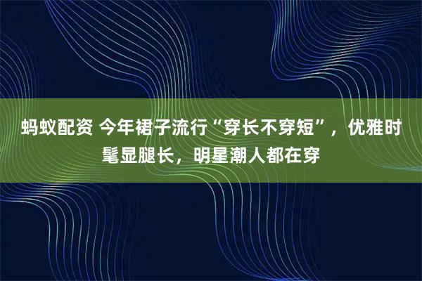 蚂蚁配资 今年裙子流行“穿长不穿短”,优雅时髦显腿长,明星潮人都在穿