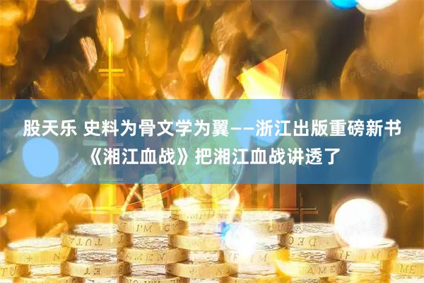 股天乐 史料为骨文学为翼——浙江出版重磅新书《湘江血战》把湘江血战讲透了
